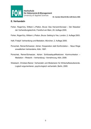 Dr. Carsten Weerth BSc LLM (Com.) MA
5
Stand der Literaturliste: 28.05.2015
C. Alternative Methoden der Streitbeilegung (ADR)
Depré, Streitfälle außergerichtlich lösen: Die Alternativen zum staatlichen Gerichts-
verfahren kennen und nutzen; Textbausteine, Mustervereinbarungen, hilfreiche
Adressen, Regensburg, 2013 (eBook oder Print).
Greger, Formen der alternativen Konfliktbeilegung, 2015, URL: http://www.reinhard-
greger.de/alternative-konfliktbeilegung/formen-der-alternativen-konfliktbeilegung
(12.4.2015).
D. Zeitschriften zu Mediation und ADR
Mediator, Mediation in Wissenschaft und Praxis, URL:
http://www.hwv-verlag.de/, aktuelles Heft zum PDF-Download.
Dispute-Resolution – Das Online-Magazin, URL: http://disputeresolution-magazine.-
de/ (kostenlos, PDF-Download)
Mediation Aktuell, Online Portal, URL: https://www.mediationaktuell.de
 