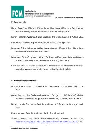 Dr. Carsten Weerth BSc LLM (Com.) MA
6
Stand der Literaturliste: 28.05.2015
E. Verhandeln
Fisher, Roger/Ury, William L./Patton, Bruce: Das Harvard-Konzept – Der Klassiker
der Verhandlungstechnik, Frankfurt am Main, 29. Auflage 2009.
Fisher, Roger/Ury, William L./Patton, Bruce: Getting to Yes, London, 2. Auflage 2003.
Haft, Frietjof: Verhandlung und Mediation, München, 2. Auflage 2000.
Ponschab, Reiner/Schweizer, Adrian: Kooperation statt Konfrontation - Neue Wege
anwaltlichen Verhandelns, Köln, 1997.
Ponschab, Reiner/Schweizer, Adrian: Schlüsselqualifikationen: Kommunikation –
Mediation – Rhetorik – Verhandlung - Vernehmung, Köln, 2008.
Weisbach, Christian-Rainer: Verhandeln und Moderieren für Wirtschaftsstudierende.
Logisch argumentieren, psycho-logisch verhandeln, Berlin, 2000.
F. Kreativitätstechniken
Birkenbihl, Vera: Denk- und Kreativitätstechniken von A bis Z TRAINIEREN, Zürich,
2004.
Greiter, Ivo: § 12 Die Suche nach kreativen Lösungen, in: Haft, Frietjof/Schlieffen,
Katharina Gräfin von (Hrsg.): Handbuch Mediation, München, 2002, S. 286 ff.
Kellner, Hedwig: Die besten Kreativitätstechniken in 7 Tagen, Landsberg am Lech,
1999.
Noack, Karsten: Kreativitätstechniken, Berlin, 2. Auflage 2008.
Sartorius, Verena: Die besten Kreativitätstechniken, München, 2. Aufl. 2014,
https://www.m-vg.de/mediafiles/articles/pdfdemo/978-3-86881-054-7.pdf, Probe
 