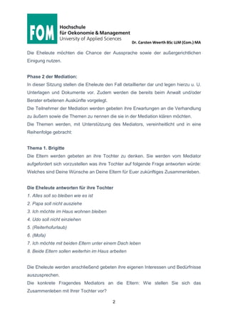Dr. Carsten Weerth BSc LLM (Com.) MA
2
Die Eheleute möchten die Chance der Aussprache sowie der außergerichtlichen
Einigung nutzen.
Phase 2 der Mediation:
In dieser Sitzung stellen die Eheleute den Fall detaillierter dar und legen hierzu u. U.
Unterlagen und Dokumente vor. Zudem werden die bereits beim Anwalt und/oder
Berater erbetenen Auskünfte vorgelegt.
Die Teilnehmer der Mediation werden gebeten ihre Erwartungen an die Verhandlung
zu äußern sowie die Themen zu nennen die sie in der Mediation klären möchten.
Die Themen werden, mit Unterstützung des Mediators, vereinheitlicht und in eine
Reihenfolge gebracht:
Thema 1. Brigitte
Die Eltern werden gebeten an ihre Tochter zu denken. Sie werden vom Mediator
aufgefordert sich vorzustellen was ihre Tochter auf folgende Frage antworten würde:
Welches sind Deine Wünsche an Deine Eltern für Euer zukünftiges Zusammenleben.
Die Eheleute antworten für ihre Tochter
1. Alles soll so bleiben wie es ist
2. Papa soll nicht ausziehe
3. Ich möchte im Haus wohnen bleiben
4. Udo soll nicht einziehen
5. (Reiterhofurlaub)
6. (Mofa)
7. Ich möchte mit beiden Eltern unter einem Dach leben
8. Beide Eltern sollen weiterhin im Haus arbeiten
Die Eheleute werden anschließend gebeten ihre eigenen Interessen und Bedürfnisse
auszusprechen.
Die konkrete Fragendes Mediators an die Eltern: Wie stellen Sie sich das
Zusammenleben mit Ihrer Tochter vor?
 