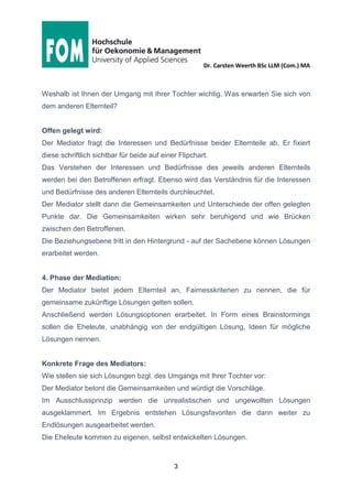 Dr. Carsten Weerth BSc LLM (Com.) MA
3
Weshalb ist Ihnen der Umgang mit Ihrer Tochter wichtig. Was erwarten Sie sich von
dem anderen Elternteil?
Offen gelegt wird:
Der Mediator fragt die Interessen und Bedürfnisse beider Elternteile ab. Er fixiert
diese schriftlich sichtbar für beide auf einer Flipchart.
Das Verstehen der Interessen und Bedürfnisse des jeweils anderen Elternteils
werden bei den Betroffenen erfragt. Ebenso wird das Verständnis für die Interessen
und Bedürfnisse des anderen Elternteils durchleuchtet.
Der Mediator stellt dann die Gemeinsamkeiten und Unterschiede der offen gelegten
Punkte dar. Die Gemeinsamkeiten wirken sehr beruhigend und wie Brücken
zwischen den Betroffenen.
Die Beziehungsebene tritt in den Hintergrund - auf der Sachebene können Lösungen
erarbeitet werden.
4. Phase der Mediation:
Der Mediator bietet jedem Elternteil an, Fairnesskriterien zu nennen, die für
gemeinsame zukünftige Lösungen gelten sollen.
Anschließend werden Lösungsoptionen erarbeitet. In Form eines Brainstormings
sollen die Eheleute, unabhängig von der endgültigen Lösung, Ideen für mögliche
Lösungen nennen.
Konkrete Frage des Mediators:
Wie stellen sie sich Lösungen bzgl. des Umgangs mit Ihrer Tochter vor:
Der Mediator betont die Gemeinsamkeiten und würdigt die Vorschläge.
Im Ausschlussprinzip werden die unrealistischen und ungewollten Lösungen
ausgeklammert. Im Ergebnis entstehen Lösungsfavoriten die dann weiter zu
Endlösungen ausgearbeitet werden.
Die Eheleute kommen zu eigenen, selbst entwickelten Lösungen.
 