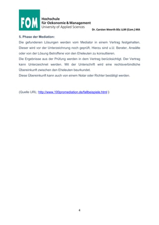 Dr. Carsten Weerth BSc LLM (Com.) MA
4
5. Phase der Mediation:
Die gefundenen Lösungen werden vom Mediator in einem Vertrag festgehalten.
Dieser wird vor der Unterzeichnung noch geprüft. Hierzu sind u.U. Berater, Anwälte
oder von der Lösung Betroffene von den Eheleuten zu konsultieren.
Die Ergebnisse aus der Prüfung werden in dem Vertrag berücksichtigt. Der Vertrag
kann Unterzeichnet werden. Mit der Unterschrift wird eine rechtsverbindliche
Übereinkunft zwischen den Eheleuten beurkundet.
Diese Übereinkunft kann auch von einem Notar oder Richter bestätigt werden.
(Quelle URL: http://www.100promediation.de/fallbeispiele.html )
 
