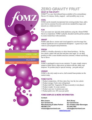 ™

    ZERO GRAVITY FRUIT
    WHAT IS THIS STUFF?
    FOMZ™ is a new fruit-infused foam available in five extraordinary
    flavors. It’s intense, frothy, magical – and incredibly easy to use.

    COOL
    FOMZ can be instantly incorporated into existing product lines, add a
    new twist to customer favorites and elevate standard beverages and
    desserts to a whole new level.

    FUN
    You can create new specialty drink platforms using the vibrant FOMZ
    flavors as inspiration. FOMZ is playful, decadent and the perfect product
    to create instant buzz with customers.

    SMART
    FOMZ adds flavor, texture and visual appeal to your beverage line
    without significant cost or operational disruption – a great way to add
    value to your program and promotions.

    FRESH
    FOMZ is a healthy alternative to dairy-based products – fat free,
    low calorie, made with real fruit and pure cane sugar. It’s an ideal
    product to offer a more health-conscious customer, without sacrificing
    fun or flavor.

    EASY
    FOMZ is packaged in easy-to-use canisters. To open, simply remove
    tamper-evident sleeve, align arrow on button with dot, shake, and
    dispense. No product prep or special training – just grab and go!

    UNIQUE
    FOMZ is the only ready-to-serve, chef-created foam product on the
    market today.

    FOMZ FACTS:
    • Product composition: All fruit, dairy free, low fat, low calorie
    • Product storage: Fresh, store refrigerated.
    • Product shelf life: Targeted at 90 days (currently in test phase)
    • Product weight: 16 oz per canister
    • Product case size: 6 canisters per case
    • Product pallet size: 205 cases per pallet

    FOMZ SAMPLES & MORE INFORMATION:
    Contact:
    Marc Isaacs                     Rich Shuey
    Sun Orchard Inc                 Sun Orchard Inc
    Manufacturing & Sales Partner   Dir of Sales & Bar Beverages
    480.966.1770                    913-544-7603
    misaacs@sunorchard.com          rshuey@sunorchard.com
                            www.fomz.com
 