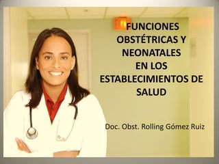 FUNCIONES
   OBSTÉTRICAS Y
    NEONATALES
       EN LOS
ESTABLECIMIENTOS DE
       SALUD


Doc. Obst. Rolling Gómez Ruiz
 