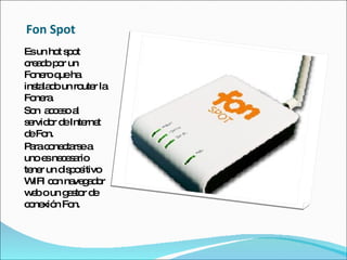 Fon Spot Es un hot spot creado por un Fonero que ha  instalado un router la Fonera. Son  acceso al servidor de Internet de Fon. Para conectarse a uno es necesario tener un dispositivo WIFI con navegador web o un gestor de conexión Fon. 