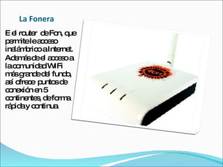 La Fonera E el router  de Fon, que permite le acceso inalámbrico a Internet. Además de el acceso a la comunidad WIFi más grande del fundo, así ofrece  puntos de conexión en 5 continentes, de forma rápida y continua. 