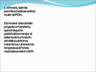 L a Fonera, además permite conectarse a otros router de FON . Como es el caso de este proyecto universitario, que consigue la posibilidad e manejar el sistema de iluminación doméstico de forma inalámbrica. Uniendo las lámparas a la Fonera mediante conexión WIFI. 