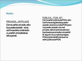 Redes PRIVADA...MYPLACE Con tu señal privada, sólo tú puedes acceder  a los archivos de tu ordenador. ¡La señal encriptada es sólo para tí. PÚBLICA..."FON_AP"  Con la señal pública de FON, sólo los Foneros registrados pueden acceder a la Comunidad FON pero no pueden acceder a tu red privada. ¡Solo los foneros tienen las claves que conectan a la señal! Si alguien no cumple las reglas, FON podrá identificarlos en la señal pública de FON.  