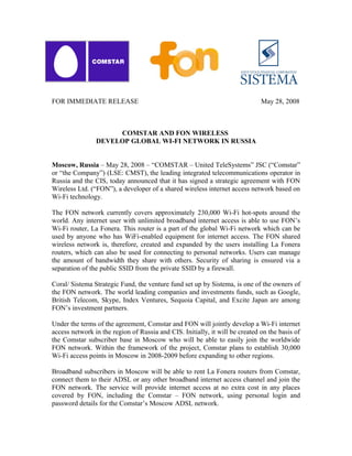 FOR IMMEDIATE RELEASE                                                         May 28, 2008



                     COMSTAR AND FON WIRELESS
                DEVELOP GLOBAL WI-FI NETWORK IN RUSSIA


Moscow, Russia – May 28, 2008 – “COMSTAR – United TeleSystems” JSC (“Comstar”
or “the Company”) (LSE: CMST), the leading integrated telecommunications operator in
Russia and the CIS, today announced that it has signed a strategic agreement with FON
Wireless Ltd. (“FON”), a developer of a shared wireless internet access network based on
Wi-Fi technology.

The FON network currently covers approximately 230,000 Wi-Fi hot-spots around the
world. Any internet user with unlimited broadband internet access is able to use FON’s
Wi-Fi router, La Fonera. This router is a part of the global Wi-Fi network which can be
used by anyone who has WiFi-enabled equipment for internet access. The FON shared
wireless network is, therefore, created and expanded by the users installing La Fonera
routers, which can also be used for connecting to personal networks. Users can manage
the amount of bandwidth they share with others. Security of sharing is ensured via a
separation of the public SSID from the private SSID by a firewall.

Coral/ Sistema Strategic Fund, the venture fund set up by Sistema, is one of the owners of
the FON network. The world leading companies and investments funds, such as Google,
British Telecom, Skype, Index Ventures, Sequoia Capital, and Excite Japan are among
FON’s investment partners.

Under the terms of the agreement, Comstar and FON will jointly develop a Wi-Fi internet
access network in the region of Russia and CIS. Initially, it will be created on the basis of
the Comstar subscriber base in Moscow who will be able to easily join the worldwide
FON network. Within the framework of the project, Comstar plans to establish 30,000
Wi-Fi access points in Moscow in 2008-2009 before expanding to other regions.

Broadband subscribers in Moscow will be able to rent La Fonera routers from Comstar,
connect them to their ADSL or any other broadband internet access channel and join the
FON network. The service will provide internet access at no extra cost in any places
covered by FON, including the Comstar – FON network, using personal login and
password details for the Comstar’s Moscow ADSL network.