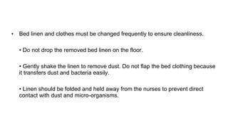 • Bed linen and clothes must be changed frequently to ensure cleanliness.
• Do not drop the removed bed linen on the floor.
• Gently shake the linen to remove dust. Do not flap the bed clothing because
it transfers dust and bacteria easily.
• Linen should be folded and held away from the nurses to prevent direct
contact with dust and micro-organisms.
 