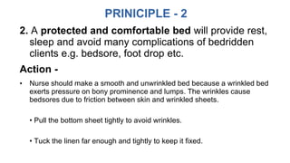 PRINICIPLE - 2
2. A protected and comfortable bed will provide rest,
sleep and avoid many complications of bedridden
clients e.g. bedsore, foot drop etc.
Action -
• Nurse should make a smooth and unwrinkled bed because a wrinkled bed
exerts pressure on bony prominence and lumps. The wrinkles cause
bedsores due to friction between skin and wrinkled sheets.
• Pull the bottom sheet tightly to avoid wrinkles.
• Tuck the linen far enough and tightly to keep it fixed.
 