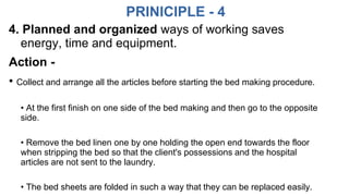 PRINICIPLE - 4
4. Planned and organized ways of working saves
energy, time and equipment.
Action -
• Collect and arrange all the articles before starting the bed making procedure.
• At the first finish on one side of the bed making and then go to the opposite
side.
• Remove the bed linen one by one holding the open end towards the floor
when stripping the bed so that the client's possessions and the hospital
articles are not sent to the laundry.
• The bed sheets are folded in such a way that they can be replaced easily.
 