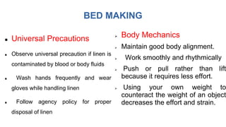 BED MAKING
 Universal Precautions
 Observe universal precaution if linen is
contaminated by blood or body fluids
 Wash hands frequently and wear
gloves while handling linen
 Follow agency policy for proper
disposal of linen
 Body Mechanics
 Maintain good body alignment.
 Work smoothly and rhythmically
 Push or pull rather than lift
because it requires less effort.
 Using your own weight to
counteract the weight of an object
decreases the effort and strain.
 
