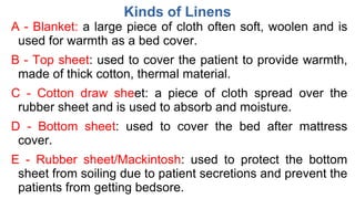Kinds of Linens
A - Blanket: a large piece of cloth often soft, woolen and is
used for warmth as a bed cover.
B - Top sheet: used to cover the patient to provide warmth,
made of thick cotton, thermal material.
C - Cotton draw sheet: a piece of cloth spread over the
rubber sheet and is used to absorb and moisture.
D - Bottom sheet: used to cover the bed after mattress
cover.
E - Rubber sheet/Mackintosh: used to protect the bottom
sheet from soiling due to patient secretions and prevent the
patients from getting bedsore.
 