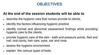 OBJECTIVES
At the end of the session students will be able to
 describe the hygienic care that nurses provide to clients.
 identify the factors influencing hygienic practice
 identify normal and abnormal assessment findings while providing
hygienic care to the clients.
 provide hygienic care of the skin - bath and pressure points, feet and
nail, oral cavity, hair care, eyes, ear and nose.
 assess the hygienic environment.
 explain the various types of beds.
 
