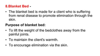 8.Blanket Bed -
• The blanket bed is made for a client who is suffering
from renal disease to promote elimination through the
skin.
Purpose of blanket bed:
• To lift the weight of the bedclothes away from the
painful joints.
• To maintain the client's warmth.
• To encourage elimination via the skin.
 
