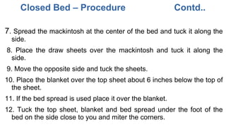 7. Spread the mackintosh at the center of the bed and tuck it along the
side.
8. Place the draw sheets over the mackintosh and tuck it along the
side.
9. Move the opposite side and tuck the sheets.
10. Place the blanket over the top sheet about 6 inches below the top of
the sheet.
11. If the bed spread is used place it over the blanket.
12. Tuck the top sheet, blanket and bed spread under the foot of the
bed on the side close to you and miter the corners.
Closed Bed – Procedure Contd..
 