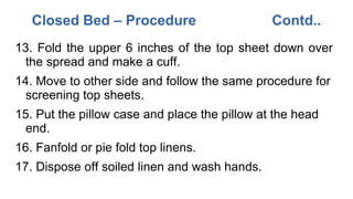 13. Fold the upper 6 inches of the top sheet down over
the spread and make a cuff.
14. Move to other side and follow the same procedure for
screening top sheets.
15. Put the pillow case and place the pillow at the head
end.
16. Fanfold or pie fold top linens.
17. Dispose off soiled linen and wash hands.
Closed Bed – Procedure Contd..
 