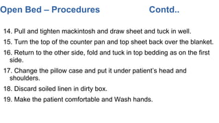 14. Pull and tighten mackintosh and draw sheet and tuck in well.
15. Turn the top of the counter pan and top sheet back over the blanket.
16. Return to the other side, fold and tuck in top bedding as on the first
side.
17. Change the pillow case and put it under patient’s head and
shoulders.
18. Discard soiled linen in dirty box.
19. Make the patient comfortable and Wash hands.
Open Bed – Procedures Contd..
 