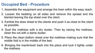 Occupied Bed - Procedure
1. Assemble the equipment and arrange the linen within the easy reach.
2. Loosen the bedding on all sides and remove the spread and the
blanket leaving the top sheet over the client.
3. Fanfold the draw sheet to the clients and push it as close to the client
as possible.
4. Dust the mattress with a dry duster. Then by raising the mattress,
clean the cot with a damp duster.
5. Place the clean bottom sheet over the mattress making sure that the
middle fold is in the middle of the bed.
6. Bringing the mackintosh back into the place and tuck it tightly under
the mattress.
 