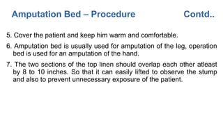 Amputation Bed – Procedure Contd..
5. Cover the patient and keep him warm and comfortable.
6. Amputation bed is usually used for amputation of the leg, operation
bed is used for an amputation of the hand.
7. The two sections of the top linen should overlap each other atleast
by 8 to 10 inches. So that it can easily lifted to observe the stump
and also to prevent unnecessary exposure of the patient.
 