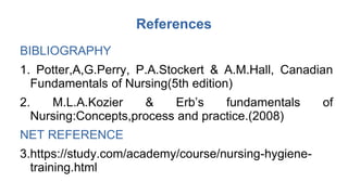 References
BIBLIOGRAPHY
1. Potter,A,G.Perry, P.A.Stockert & A.M.Hall, Canadian
Fundamentals of Nursing(5th edition)
2. M.L.A.Kozier & Erb’s fundamentals of
Nursing:Concepts,process and practice.(2008)
NET REFERENCE
3.https://study.com/academy/course/nursing-hygiene-
training.html
 