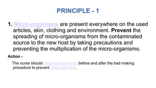PRINCIPLE - 1
1. Micro-organisms are present everywhere on the used
articles, skin, clothing and environment. Prevent the
spreading of micro-organisms from the contaminated
source to the new host by taking precautions and
preventing the multiplication of the micro-organisms.
Action -
The nurse should wash her/his hands before and after the bed making
procedure to prevent cross-infection.
 