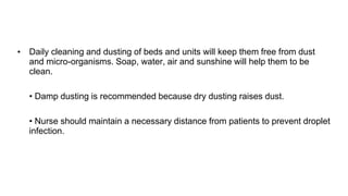 • Daily cleaning and dusting of beds and units will keep them free from dust
and micro-organisms. Soap, water, air and sunshine will help them to be
clean.
• Damp dusting is recommended because dry dusting raises dust.
• Nurse should maintain a necessary distance from patients to prevent droplet
infection.
 
