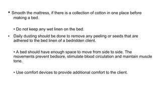 • Smooth the mattress, if there is a collection of cotton in one place before
making a bed.
• Do not keep any wet linen on the bed.
• Daily dusting should be done to remove any peeling or seeds that are
adhered to the bed linen of a bedridden client.
• A bed should have enough space to move from side to side. The
movements prevent bedsore, stimulate blood circulation and maintain muscle
tone.
• Use comfort devices to provide additional comfort to the client.
 