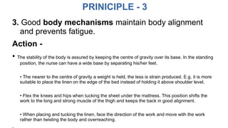 PRINICIPLE - 3
3. Good body mechanisms maintain body alignment
and prevents fatigue.
Action -
• The stability of the body is assured by keeping the centre of gravity over its base. In the standing
position, the nurse can have a wide base by separating his/her feet.
• The nearer to the centre of gravity a weight is held, the less is strain produced. E.g. it is more
suitable to place the linen on the edge of the bed instead of holding it above shoulder level.
• Flex the knees and hips when tucking the sheet under the mattress. This position shifts the
work to the long and strong muscle of the thigh and keeps the back in good alignment.
• When placing and tucking the linen, face the direction of the work and move with the work
rather than twisting the body and overreaching.
 