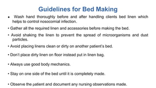 Guidelines for Bed Making
 Wash hand thoroughly before and after handling clients bed linen which
helps to control nosocomial infection.
• Gather all the required linen and accessories before making the bed.
• Avoid shaking the linen to prevent the spread of microorganisms and dust
particles.
• Avoid placing linens clean or dirty on another patient’s bed.
• Don’t place dirty linen on floor instead put in linen bag.
• Always use good body mechanics.
• Stay on one side of the bed until it is completely made.
• Observe the patient and document any nursing observations made.
 