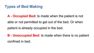 Types of Bed Making
A - Occupied Bed: Is made when the patient is not
able or not permitted to get out of the bed. Or when
patient is already occupied in the bed.
B - Unoccupied Bed: Is made when there is no patient
confined in bed.
 
