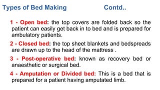 1 - Open bed: the top covers are folded back so the
patient can easily get back in to bed and is prepared for
ambulatory patients.
2 - Closed bed: the top sheet blankets and bedspreads
are drawn up to the head of the mattress .
3 - Post-operative bed: known as recovery bed or
anaesthetic or surgical bed.
4 - Amputation or Divided bed: This is a bed that is
prepared for a patient having amputated limb.
Types of Bed Making Contd..
 