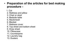 • Preparation of the articles for bed making
procedure -
1. Cot
2. Mattress and pillow
3. Chair or stool
4. Bedside table
5. Mackintosh
6. Blanket
7. Mattress cover
8. Top sheet and bottom sheet
9. Draw sheet
10. Pillowcase
11. Counterpane
12. Laundry bag
13. Dusters
 