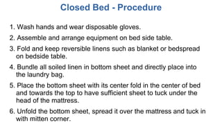 Closed Bed - Procedure
1. Wash hands and wear disposable gloves.
2. Assemble and arrange equipment on bed side table.
3. Fold and keep reversible linens such as blanket or bedspread
on bedside table.
4. Bundle all soiled linen in bottom sheet and directly place into
the laundry bag.
5. Place the bottom sheet with its center fold in the center of bed
and towards the top to have sufficient sheet to tuck under the
head of the mattress.
6. Unfold the bottom sheet, spread it over the mattress and tuck in
with mitten corner.
 