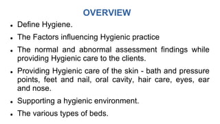 OVERVIEW
 Define Hygiene.
 The Factors influencing Hygienic practice
 The normal and abnormal assessment findings while
providing Hygienic care to the clients.
 Providing Hygienic care of the skin - bath and pressure
points, feet and nail, oral cavity, hair care, eyes, ear
and nose.
 Supporting a hygienic environment.
 The various types of beds.
 