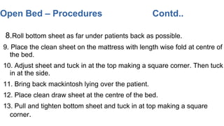 8.Roll bottom sheet as far under patients back as possible.
9. Place the clean sheet on the mattress with length wise fold at centre of
the bed.
10. Adjust sheet and tuck in at the top making a square corner. Then tuck
in at the side.
11. Bring back mackintosh lying over the patient.
12. Place clean draw sheet at the centre of the bed.
13. Pull and tighten bottom sheet and tuck in at top making a square
corner.
Open Bed – Procedures Contd..
 