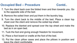 7. Turn the client back over the folded linen and then towards you. Go
to the opposite side of the bed.
8. Remove the soiled linen and put them in the laundry bag.
9. Turn the client back to the middle of the bed. Place a clean top
sheet over the client and remove the soiled top sheet.
10. Replace the blanket and spread over the top sheet and make the
bed as in an open bed.
11. Tuck the foot end giving enough freedom for movement.
12. Place a foot board or cradle at the foot of the bed.
13. Put the clean pillow cases and place the pillows in position and
leave the client comfortable
Occupied Bed – Procedure Contd..
 