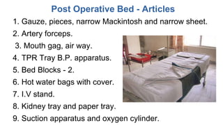 Post Operative Bed - Articles
1. Gauze, pieces, narrow Mackintosh and narrow sheet.
2. Artery forceps.
3. Mouth gag, air way.
4. TPR Tray B.P. apparatus.
5. Bed Blocks - 2.
6. Hot water bags with cover.
7. I.V stand.
8. Kidney tray and paper tray.
9. Suction apparatus and oxygen cylinder.
 