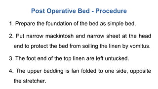 Post Operative Bed - Procedure
1. Prepare the foundation of the bed as simple bed.
2. Put narrow mackintosh and narrow sheet at the head
end to protect the bed from soiling the linen by vomitus.
3. The foot end of the top linen are left untucked.
4. The upper bedding is fan folded to one side, opposite
the stretcher.
 
