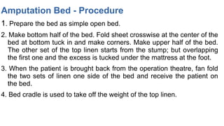 Amputation Bed - Procedure
1. Prepare the bed as simple open bed.
2. Make bottom half of the bed. Fold sheet crosswise at the center of the
bed at bottom tuck in and make corners. Make upper half of the bed.
The other set of the top linen starts from the stump; but overlapping
the first one and the excess is tucked under the mattress at the foot.
3. When the patient is brought back from the operation theatre, fan fold
the two sets of linen one side of the bed and receive the patient on
the bed.
4. Bed cradle is used to take off the weight of the top linen.
 