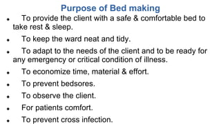 Purpose of Bed making
 To provide the client with a safe & comfortable bed to
take rest & sleep.
 To keep the ward neat and tidy.
 To adapt to the needs of the client and to be ready for
any emergency or critical condition of illness.
 To economize time, material & effort.
 To prevent bedsores.
 To observe the client.
 For patients comfort.
 To prevent cross infection.
 