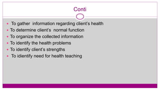 Conti
 To gather information regarding client’s health
 To determine client’s normal function
 To organize the collected information
 To identify the health problems
 To identify client’s strengths
 To idientify need for health teaching
 