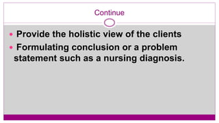 Continue
 Provide the holistic view of the clients
 Formulating conclusion or a problem
statement such as a nursing diagnosis.
 