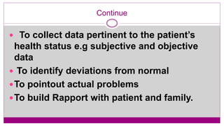 Continue
 To collect data pertinent to the patient’s
health status e.g subjective and objective
data
 To identify deviations from normal
To pointout actual problems
To build Rapport with patient and family.
 