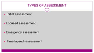 TYPES OF ASSESSMENT
 Initial assessment
 Focused assessment
 Emergency assessment
 Time lapsed -assessment
 