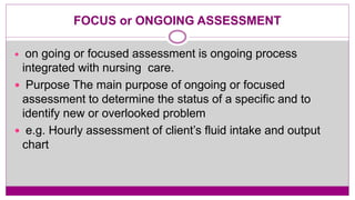 FOCUS or ONGOING ASSESSMENT
 on going or focused assessment is ongoing process
integrated with nursing care.
 Purpose The main purpose of ongoing or focused
assessment to determine the status of a specific and to
identify new or overlooked problem
 e.g. Hourly assessment of client’s fluid intake and output
chart
 