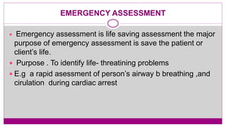 EMERGENCY ASSESSMENT
 Emergency assessment is life saving assessment the major
purpose of emergency assessment is save the patient or
client’s life.
 Purpose . To identify life- threatining problems
 E.g a rapid asessment of person’s airway b breathing ,and
cirulation during cardiac arrest
 