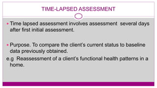 TIME-LAPSED ASSESSMENT
 Time lapsed assessment involves assessment several days
after first initial assessment.
 Purpose. To compare the client’s current status to baseline
data previously obtained.
e.g Reassessment of a client’s functional health patterns in a
home.
 