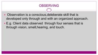 OBSERVING
 Observation is a conscious,deleberate skill that is
developed only through and with an organized approach.
 E.g. Client data observed through four senses that is
through vision, smell,hearing, and touch.
 