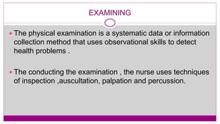 EXAMINING
 The physical examination is a systematic data or information
collection method that uses observational skills to detect
health problems .
 The conducting the examination , the nurse uses techniques
of inspection ,auscultation, palpation and percussion.
 